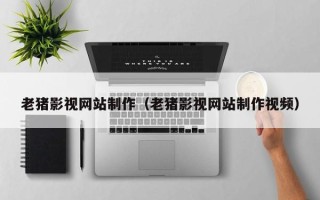 绵阳老猪影视网站制作（老猪影视网站制作视频）